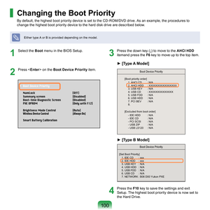 Page 100100
1
	 Select	the	Boot	 menu	in	the	BIOS	Setup.
2
	 Press	< Enter> 	on	the	Boot Device Priority	 item.
3
 Press the down key (↓) to move to the  AHCI HDD	
i
temand	press	the	F6	
 key	to	move	up	to	the	top	item.
4
	 Press	the	 F10	 key	to	save	the	settings	and	exit	
Setup.	The	highest	boot	priority	device	is	now	set	to	
the	Hard	Drive.
Changing the Boot Priority
By	default,	the	highest	boot	priority	device	is	set	to	the	CD-ROM/DVD	drive.	As	an	example,	the	procedures	to	
change	the	highest	boot	priority...