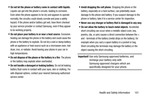 Page 105Health and Safety Information       101
Do not let the phone or battery come in contact with liquids. 
Liquids can get into the phones circuits, leading to corrosion. 
Even when the phone appears to be dry and appears to operate 
normally, the circuitry could slowly corrode and pose a safety 
hazard. If the phone and/or battery get wet, have them checked 
by your service provider or contact Samsung, even if they appear 
to be working properly.
Do not place your battery in or near a heat source. Excessive...