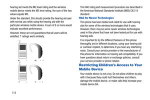 Page 116112
hearing aid meets the M2 level rating and the wireless 
mobile device meets the M3 level rating, the sum of the two 
values equals M5. 
Under the standard, this should
 provide the hearing aid user 
with normal use while usi ng the hearing aid with the 
particular wireless mobile device. A sum of 6 or more would 
indicate excellent performance.  
However, these are not guarantees that all users will be 
satisfied. T ratings work similarly.
 
The HAC rating and measuremen t procedure are described in...