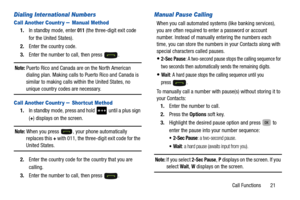 Page 25Call Functions       21
Dialing International Numbers
Call Another Countr y – Manual Method
1.In standby mode, enter 011 (the three-digit exit code 
for the United States).
2. Enter the country code.
3. Enter the number to call, then press  .
Note: Puerto Rico and Canada are on the North American 
dialing plan. Making calls to Puerto Rico and Canada is 
similar to making calls within the United States, no 
unique country codes are necessary. 
Call Another Countr y – Shortcut Method
1. In standby mode,...