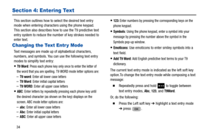 Page 3834
Section 4: Entering Text
This section outlines how to select the desired text entry 
mode when entering characters using the phone keypad. 
This section also describes how to use the T9 predictive text 
entry system to reduce the number of key strokes needed to 
enter text. 
Changing the Text Entr y Mode
Text messages are made up of alphabetical characters, 
numbers, and symbols. You can use the following text entry 
modes to simplify text entry: 
T9 Word: Press each phone key only once to enter the...