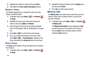 Page 48443.
Highlight the Contact to remove and press 
Erase.
4. Press 
Ye s at the Erase contact from group? prompt.
Rename a Group
The Rename option lets you change the name any of the 
Groups, except No Group. 
1. In standby mode, press 
Menu ()  ➔ Contacts  
➔  
Group.
2. Highlight the Group name  other than No Group to 
rename, then press 
Options  ➔  Rename. 
3. Enter changes to the group name using the keypad. 
(For more information, refer to “Entering Text”   on page 
34.) 
4. Press 
Save ( ) to confirm...