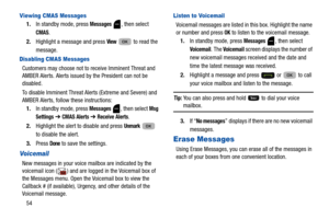 Page 5854
Viewing CMAS Messages
1.In standby mode, press Messages , then select 
CMAS.
2. Highlight a message and press 
View   to read the 
message.
Disabling CMAS Messages
Customers may choose not to  receive Imminent Threat and 
AMBER Alerts. Alerts issued by the President can not be 
disabled.
To disable Imminent Threat Alerts (Extreme and Severe) and 
AMBER Alerts, follow these instructions:
1. In standby mode, press 
Messages , then select Msg 
Settings
  ➔  CMAS Alerts ➔ Receive Alerts.
2. Highlight the...