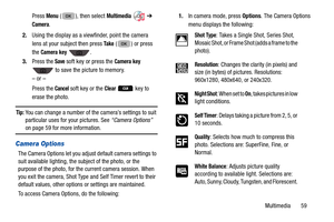 Page 63Multimedia       59
Press 
Menu ( ), then select Multimedia  
➔ 
Camera.
2. Using the display as a viewfinder, point the camera 
lens at your subject then press 
Ta k e ( ) or press 
the 
Camera key .
3. Press the 
Save soft key or press the Camera key 
 to save the picture to memory. 
– or –
Press the 
Cancel soft key or the Clear   key to 
erase the photo.
Tip: You can change a number of the  camera’s settings to suit 
particular uses for your pictures. See “Camera Options” 
on page 59 for more...