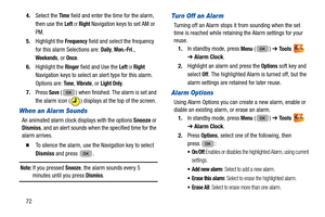 Page 76724.
Select the 
Time field and enter the time for the alarm, 
then use the 
Left or Right Navigation keys to set AM or 
PM.
5. Highlight the 
Frequency field and select the frequency 
for this alarm Selections are: 
Daily, Mon.-Fri., 
Weekends, or Once.
6. Highlight the 
Ringer field and Use the Left or Right  
Navigation keys to select an alert type for this alarm. 
Options are: 
To n e, Vibrate, or Light Only.
7. Press 
Save ( ) when finished. The alarm is set and 
the alarm icon ( ) displays  at the...