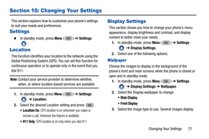 Page 81Changing Your Settings       77
Section 10: Changing Your Settings
This section explains how to customize your phone’s settings 
to suit your needs and preferences. 
Settings
  In standby mode, press Menu () ➔  Settings 
.
Location
This function identifies your lo cation to the network using the 
Global Positioning System (GPS). You can set this function for 
continuous operation or to operate only in the event that you 
dial 911. 
Note: Contact your service provider to determine whether, when, or where...