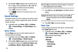 Page 84802.
Use the 
Left or Right navigation keys to sample any of 
the 51 display contrast settings from 
-50 to +50. The 
screen displays the effects of each new setting.
Press  to save the new setting.
Press  to discard the new setting and return to the 
Display menu.
Sound Settings
This section shows you how to customize your phone’s audio 
properties, such as ringers, keyp ad tones, alerts, shut down 
sounds, and more. 
  In standby mode, press Menu () ➔  Settings 
  ➔  Sound Settings . The 
Sound...