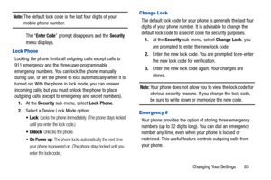 Page 89Changing Your Settings       85
Note: The default lock code is the last four digits of your mobile phone number. 
The “
Enter Code” prompt disappears and the Security 
menu displays. 
Lock Phone
Locking the phone limits all ou tgoing calls except calls to 
911 emergency and the three user-programmable 
emergency numbers. You can lock the phone manually 
during use, or set the phone to lock automatically when it is 
turned on. With the phone in  lock mode, you can answer 
incoming calls, but you must...