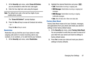 Page 91Changing Your Settings       87
1.
At the  Security  sub-menu, select Erase All Entries . 
you are prompted to enter the lock code again.
 
2. Enter the four-digit lock code using the keypad. 
Note: The default lock code is the  last four digits of your mobile phone number. 
The “ Erase All Entries? ” prompt displays.
3. Press the 
Ye s soft key to erase all Contacts list entries.
– or –
Press the 
No soft key to cancel. 
Restriction
Restriction lets you limit the use of your phone to make 
outgoing...