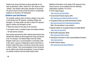 Page 10096
Studies have shown that thes
e products generally do not 
work as advertised. Unlike “hands-free” kits, these so-called 
“shields” may interfere with pr oper operation of the phone. 
The phone may be forced to boost its power to compensate, 
leading to an increase in RF absorption.
Children and Cell Phones
The scientific evidence does not show a danger to any users 
of cell phones from RF exposure, including children and 
teenagers. The steps adults can take to reduce RF exposure 
apply to children...