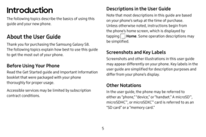 Page 12 5
Introduction
The following topics describe the basics of using this 
guide and your new phone.
About the User Guide
Thank you for purchasing the Samsung Galaxy S8. 
The following topics explain how best to use this guide 
to get the most out of your phone.
Before Using Your Phone
Read the Get Started guide and Important Information 
booklet that were packaged with your phone 
thoroughly for proper usage.
Accessible services may be limited by subscription 
contract conditions.
Descriptions in the User...