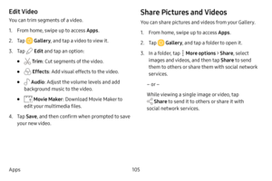 Page 112105
Apps
Edit Video
You can trim segments of a video.
1. From home, swipe up to access Apps . 
2. Tap  Gallery, and tap a video to view it.
3. Tap  Edit and tap an option:
•  Tr im : Cut segments of the video. 
•  Effects : Add visual effects to the video.
•  Audio: Adjust the volume levels and add 
background music to the video.
•  Movie Maker : Download Movie Maker to 
edit your multimedia files.
4. Tap  Save , and then confirm when prompted to save 
your new video.
Share Pictures and Videos
You can...