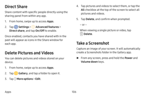 Page 113106
Apps
Direct Share
Share content with specific people directly using the 
sharing panel from within any app.
1. From home, swipe up to access Apps . 
2. Tap  Settings >  Advanced features > 
Direct share , and tap On/Off to enable. 
Once enabled, contacts you have shared with in the 
past will appear as icons in the Share window for 
each app.
Delete Pictures and Videos
You can delete pictures and videos stored on your 
device.
1. From home, swipe up to access Apps . 
2. Tap  Gallery, and tap a folder...