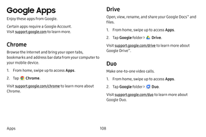 Page 115108
Apps
Google Apps
Enjoy these apps from Google.
Certain apps require a Google Account. 
Visit support.google.com  to learn more.
Chrome
Browse the Internet and bring your open tabs, 
bookmarks and address bar data from your computer to 
your mobile device.
1. From home, swipe up to access Apps .
2. Tap  Chrome.
Visit support.google.com/chrome to learn more about 
Chrome.
Drive
Open, view, rename, and share your Google Docs™ and 
files.
1. From home, swipe up to access Apps .
2. Tap Google folder >...