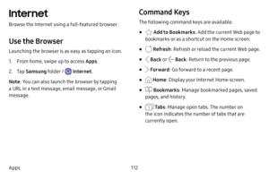 Page 119112
Apps
Internet
Browse the Internet using a full-featured browser.
Use the Browser
Launching the browser is as easy as tapping an icon.
1. From home, swipe up to access Apps . 
2. Tap Samsung folder >  Internet .
Note : You can also launch the browser by tapping 
a URL in a text message, email message, or Gmail 
message.
Command Keys
The following command keys are available:
•  Add to Bookmarks : Add the current Web page to 
bookmarks or as a shortcut on the Home screen.
•  Refresh : Refresh or reload...