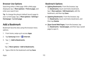 Page 120113
Apps
Browser Use Options
Searching within a Web page: With a Web page 
displayed, tap 
 More options > Find on page , and 
enter your search text.
Tip : To change the phone’s default launch page to 
your current page, tap 
 More options > Settings > 
Homepage  > Current page . 
Add a Bookmark
Bookmark favorite sites using the browser menu 
options.
1. From home, swipe up to access Apps . 
2. Tap Samsung folder >  Internet .
3. Tap  Add to Bookmarks .
– or –
Tap 
 More options > Add  to Bookmarks.
4....