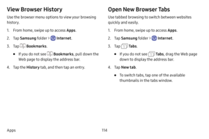 Page 121114
Apps
View Browser History
Use the browser menu options to view your browsing 
history.
1. From home, swipe up to access Apps . 
2. Tap Samsung folder >  Internet .
3. Tap  Bookmarks .
• If you do not see  Bookmarks, pull down the 
Web page to display the address bar.
4. Tap the  History tab, and then tap an entry.
Open New Browser Tabs
Use tabbed browsing to switch between websites 
quickly and easily.
1. From home, swipe up to access Apps . 
2. Tap Samsung folder >  Internet .
3. Tap  Ta b s.
• If...