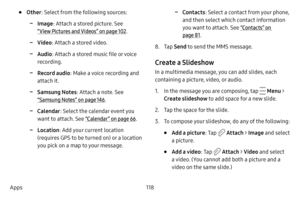 Page 125118
Apps
• Other : Select from the following sources:
 -Image : Attach a stored picture. See  
“View Pictures and Videos” on page  102.
 -Video : Attach a stored video.
 -Audio : Attach a stored music file or voice 
recording.
 -Record audio : Make a voice recording and 
attach it.
 -Samsung Notes : Attach a note. See 
“Samsung Notes” on page  146.
 -Calendar: Select the calendar event you 
want to attach. See “Calendar ” on page  66.
 -Location : Add your current location 
(requires GPS to be turned on)...