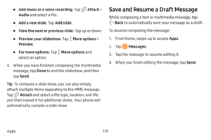 Page 126119
Apps
• Add music or a voice recording : Tap  Attach > 
Audio and select a file.
• Add a new slide : Tap Add slide .
• View the next or previous slide : Tap up or down.
• Preview your slideshow: Tap  More options > 
Preview .
• For more options : Tap  More options and 
select an option.
4. When you have finished composing the multimedia 
message, tap  Done to end the slideshow, and then 
tap  Send .
Tip : To compose a slide show, you can also simply 
attach multiple items separately to the MMS...