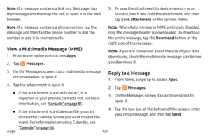 Page 128121
Apps
Note : If a message contains a link to a Web page, tap 
the message and then tap the link to open it in the Web 
browser.
Note : If a message contains a phone number, tap the 
message and then tap the phone number to dial the 
number or add it to your contacts.
View a Multimedia Message (MMS)
1. From home, swipe up to access Apps . 
2. Tap  Messages.
3. On the Messages screen, tap a multimedia message 
or conversation to open it.
4. Tap the attachment to open it.
• If the attachment is a vCard...