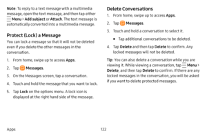 Page 129122
Apps Note : To reply to a text message with a multimedia 
message, open the text message, and then tap either 
 Menu > Add subject o r Attach . The text message is 
automatically converted into a multimedia message.
Protect (Lock) a Message
You can lock a message so that it will not be deleted 
even if you delete the other messages in the 
conversation.
1. From home, swipe up to access Apps . 
2. Tap  Messages.
3. On the Messages screen, tap a conversation.
4. Touch and hold the message that you want...