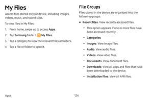 Page 131124
Apps
My Files 
Access files stored on your device, including images, 
videos, music, and sound clips.
To view files in My Files:
1. From home, swipe up to access Apps . 
2. Tap Samsung folder >  My Files .
3. Tap a category to view the relevant files or folders.
4. Tap a file or folder to open it.
File Groups
Files stored in the device are organized into the 
following groups:
• Recent files : View recently accessed files.
 -This option appears if one or more files have 
been accessed recently....