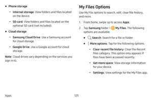 Page 132125
Apps
• Phone storage
 -Internal storage : View folders and files located 
on the device.
 -SD card : View folders and files located on the 
optional SD card (not included). 
• Cloud storage
 -Samsung Cloud Drive : Use a Samsung account 
for cloud storage.
 -Google Drive : Use a Google account for cloud 
storage.
Note : Cloud drives vary depending on the services you 
sign in to.
My Files Options
Use My File options to search, edit, clear file history, 
and more.
1. From home, swipe up to access Apps...