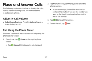 Page 134127
Apps
Place and Answer Calls
The following topics describe how to directly dial calls, 
how to answer incoming calls, and how to use the 
in-call screen options.
Adjust In-Call Volume
• Adjusting call volume : Press the Volume key up or 
down during the call.
Call Using the Phone Dialer
The most “traditional” way to place a call is by using the 
phone’s dialer screen.
1. From home, tap  Phone  to display the phone 
screen.
• Tap  Keypad if the keypad is not displayed.
2. Tap the number keys on the...