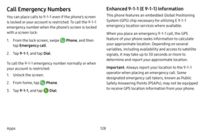 Page 135128
Apps
Call Emergency Numbers
You can place calls to 9-1-1 even if the phone’s screen 
is locked or your account is restricted. To call the 9-1-1 
emergency number when the phone’s screen is locked 
with a screen lock:
1. From the lock screen, swipe  Phone , and then 
tap  Emergency call .
2. Tap 9 -1-1 , and tap  Dial.
To call the 9-1-1 emergency number normally or when 
your account is restricted:
1. Unlock the screen. 
2. From home, tap  Phone .
3. Tap 9 -1-1 , and tap  Dial.
Enhanced 9-1-1 (E...