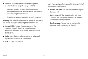 Page 138131
Apps
• Speaker : Route the phone’s audio through the 
speaker (On) or through the earpiece (Off).
 -Activate Speaker to route the phone’s audio 
through the speaker. (You can adjust the speaker 
volume using the Volume key.)
 -Deactivate Speaker to use the phone’s earpiece.
Warning : Because of higher volume levels, do not place 
the phone near your ear during speakerphone use.
• Keypad/Hide : Toggle the appearance of the 
onscreen keypad. Show the keypad to enter 
additional numbers, for example, an...