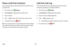 Page 139132
Apps
Place a Call from Contacts
You can place phone calls directly from entries in your 
Contacts list.
1. From home, tap  Phone .
2. Tap Contacts to display the Contacts list.
3. Tap a contact.
4. Tap  Call next to the number you want to call.
5.  To end the call, tap  End .
Tip : You can also place a call directly from the Contacts 
list. Swipe the entry you want to call from left to right 
to place a call to the entry’s primary number.
Call from Call Log
The call log list lets you quickly place...