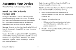 Page 15Set Up Your Device8
Assemble Your Device
This section helps you to assemble your device.
Install the SIM Card and a 
Memory Card
When you subscribe to a cellular network, you are 
provided with a plug-in SIM card. During activation, 
your SIM card is loaded with your subscription details, 
such as your Personal Identification Number (PIN), 
available optional services, and other features.
Warning: Please be careful when handling the SIM card 
to avoid damaging it. Keep all SIM cards out of reach of...