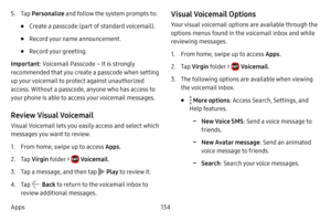 Page 141134
Apps
5. Tap  Personalize  and follow the system prompts to: 
• Create a passcode (part of standard voicemail).
• Record your name announcement.
• Record your greeting.
Important : Voicemail Passcode – It is strongly 
recommended that you create a passcode when setting 
up your voicemail to protect against unauthorized 
access. Without a passcode, anyone who has access to 
your phone is able to access your voicemail messages.
Review Visual Voicemail
Visual Voicemail lets you easily access and select...