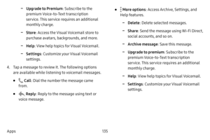 Page 142135
Apps
 -Upgrade to Premium : Subscribe to the 
premium Voice-to-Text transcription 
service. This service requires an additional 
monthly charge.
 -Store : Access the Visual Voicemail store to 
purchase avatars, backgrounds, and more.
 -Help : View help topics for Visual Voicemail.
 -Settings : Customize your Visual Voicemail 
settings.
4. Tap a message to review it. The following options 
are available while listening to voicemail messages.
•  Call : Dial the number the message came 
from.
•  Reply:...