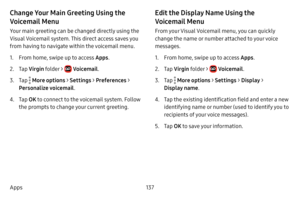 Page 144137
Apps
Change Your Main Greeting Using the 
Voicemail Menu
Your main greeting can be changed directly using the 
Visual Voicemail system. This direct access saves you 
from having to navigate within the voicemail menu.
1. From home, swipe up to access Apps . 
2. Tap Virgin  folder >  Voicemail .
3. Tap  More options > Settings > Preferences > 
Personalize voicemail .
4. Tap OK to connect to the voicemail system. Follow 
the prompts to change your current greeting.
Edit the Display Name Using the...