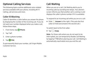 Page 145138
Apps
Optional Calling Services
The following topics outline additional voice-related 
services available with your phone, including Wi-Fi 
Calling, call services and more.
Caller ID Blocking
Caller ID identifies a caller before you answer the phone 
by displaying the number of the incoming call. If you do 
not want your number displayed when you make a call, 
follow these steps.
1. From home, tap  Phone .
2. Tap * 6 7 .
3. Enter a phone number.
4. Tap  Dial.
To permanently block your number, call...