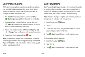 Page 146139
Apps
Conference Calling
With conference calling, also known as 3-way calling, 
you can talk to two people at the same time. When 
using this feature, the normal airtime rates will be 
charged for each of the two calls.
1. On the Phone screen, enter a number and tap 
 Dial (or place a call from Recents or Contacts).
2. Once you have established the connection, tap 
 Add call , and dial the second number (or place 
the call from Recents or Contacts).
3. When you are connected to the second party, tap...