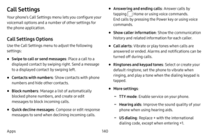 Page 147140
Apps
Call Settings
Your phone’s Call Settings menu lets you configure your 
voicemail options and a number of other settings for 
the phone application.
Call Settings Options
Use the Call Settings menu to adjust the following 
settings:
• Swipe to call or send messages : Place a call to a 
displayed contact by swiping right. Send a message 
to a displayed contact by swiping left.
• Contacts with numbers : Show contacts with phone 
numbers and hide other contacts.
• Block numbers : Manage a list of...