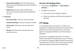 Page 148141
Apps
 -International dialing : Enter the international 
dialing code automatically (only when US dialing 
is disabled).
 -DTMF tones : Set the length of DTMF tones, 
which are used when pressing the keypad while 
on a call.
• Voicemail :
 -Service provider : View your service provider.
 -Voicemail settings : View your voicemail number.
 -Alert sound: Select your new voicemail alert 
sound.
 -Vibrate : Set the phone to vibrate when new 
voicemail arrives.
Use the Call Settings Menu
1. From home, tap...