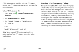 Page 149142
Apps If this cable was not provided with your TTY device, 
contact your TTY device manufacturer to purchase the 
connector cable.
To turn TTY Mode on or off:
1. From home, tap  Phone >  More options > 
Settings .
2. Tap More settings > TTY mode .
3. Tap TTY Full , TTY HCO , or TTY VCO to turn 
TTY mode on.
– or –
Tap  TTY Off to turn TTY mode off.
Note : When enabled, TTY mode may impair the 
audio quality of non-TTY devices connected to the 
headset jack.
Warning: 9-1-1 Emergency Calling
It is...