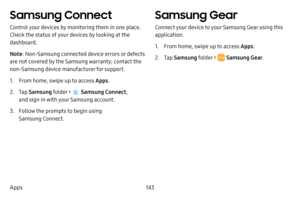 Page 150143
Apps
Samsung Connect
Control your devices by monitoring them in one place. 
Check the status of your devices by looking at the 
dashboard.
Note : Non-Samsung connected device errors or defects 
are not covered by the Samsung warranty; contact the 
non-Samsung device manufacturer for support.
1. From home, swipe up to access Apps . 
2. Tap Samsung folder >  Samsung Connect , 
and sign in with your Samsung account.
3. Follow the prompts to begin using 
Samsung Connect.
Samsung Gear
Connect your device...