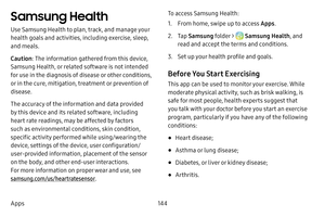 Page 151144
Apps
Samsung Health 
Use Samsung Health to plan, track, and manage your 
health goals and activities, including exercise, sleep, 
and meals.
Caution : The information gathered from this device, 
Samsung Health, or related software is not intended 
for use in the diagnosis of disease or other conditions, 
or in the cure, mitigation, treatment or prevention of 
disease.
The accuracy of the information and data provided 
by this device and its related software, including 
heart rate readings, may be...