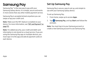 Page 155148
Apps
Samsung Pay
Samsung Pay™ is the new way to pay with your 
Samsung Galaxy device. It is simple, secure and works 
in more stores than any other mobile payment service. 
Samsung Pay is accepted almost anywhere you can 
swipe or tap your credit card. 
Note : Make sure the NFC feature is enabled on your 
device. For more information, see  “NFC and Payment” on 
page  172.
Note : For added security, your credit and debit card 
information is not stored on a cloud service. If you are 
using the Samsung...