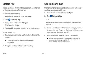 Page 156149
Apps
Simple Pay
Access Samsung Pay from the Screen off, Lock Screen 
or Home screen using Simple Pay. 
To customize Simple Pay:
1. From home, swipe up to access Apps . 
2. Tap  Samsung Pay.
3. Tap  More options  > Settings  > 
Use Favorite Cards .
4. Tap On/Off  to enable Simple Pay on each screen. 
To use Simple Pay:
1. From any screen, swipe up from the bottom of the 
screen.
• Your payment card and Simple Pay are 
displayed. 
2. Drag the card down to close Simple Pay.
Use Samsung Pay
Use Samsung...