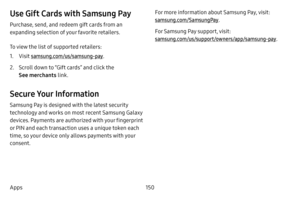 Page 157150
Apps
Use Gift Cards with Samsung Pay
Purchase, send, and redeem gift cards from an 
expanding selection of your favorite retailers. 
To view the list of supported retailers:
1. Visit samsung.com/us/samsung-pay.
2. Scroll down to “Gift cards” and click the 
See merchants link.
Secure Your Information
Samsung Pay is designed with the latest security 
technology and works on most recent Samsung Galaxy 
devices. Payments are authorized with your fingerprint 
or PIN and each transaction uses a unique...