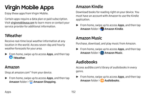 Page 159152
Apps
Virgin Mobile Apps
Enjoy these apps from Virgin Mobile.
Certain apps require a data plan or paid subscription. 
Visit virginmobileusa.com  to learn more or contact your 
service provider for additional information.
1Weather
Receive real-time local weather information at any 
location in the world. Access seven-day and hourly 
weather forecasts for your area.
 ► From home, swipe up to access Apps , and then tap 
 1Weather. 
Amazon
Shop at amazon.com™ from your device.
 ►From home, swipe up to...