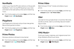 Page 161154
Apps
NextRadio
Listen to your favorite FM radio stations on the go with 
NextRadio. Tune in to any FM frequency in your area 
and listen to the radio without the cost of streaming 
music.
 ► From home, swipe up to access Apps , and then tap 
Virgin  folder > 
 NextRadio . 
Playphone
Use Playphone to discover and purchase new games. 
Recommend games to others.
 ►From home, swipe up to access Apps , and then tap 
Virgin  folder > 
 Playphone .
Prime Photos
Store your photos on Amazon’s cloud server...