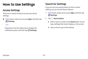 Page 164Settings157
How to Use Settings 
Access Settings
There are a couple of ways to access your device 
settings.
 ►From home, swipe up to access Apps , and then tap 
 Settings.
– or –
Drag down from the Status bar to display the 
notification panel, and then tap 
 Settings .
Search for Settings
If you are not sure exactly where to find a certain 
setting, you can use the Search feature.
1. From home, swipe up to access Apps , and then tap 
 Settings.
2. Tap  Search phone .
• Enter a word or words in the...