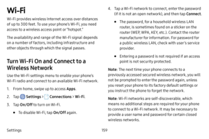 Page 166Settings159
Wi-Fi
Wi-Fi provides wireless Internet access over distances 
of up to 300 feet. To use your phone’s Wi-Fi, you need 
access to a wireless access point or “hotspot.”
The availability and range of the Wi-Fi signal depends 
on a number of factors, including infrastructure and 
other objects through which the signal passes.
Turn Wi-Fi On and Connect to a 
Wireless Network
Use the Wi-Fi settings menu to enable your phone’s 
Wi-Fi radio and connect to an available Wi-Fi network.
1. From home,...
