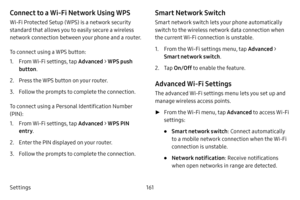 Page 168Settings161
Connect to a Wi-Fi Network Using WPS
Wi-Fi Protected Setup (WPS) is a network security 
standard that allows you to easily secure a wireless 
network connection between your phone and a router.
To connect using a WPS button:
1. From Wi-Fi settings, tap Advanced > WPS push 
button .
2. Press the WPS button on your router.
3. Follow the prompts to complete the connection.
To connect using a Personal Identification Number 
(PIN):
1. From Wi-Fi settings, tap Advanced > WPS PIN 
entry .
2. Enter...